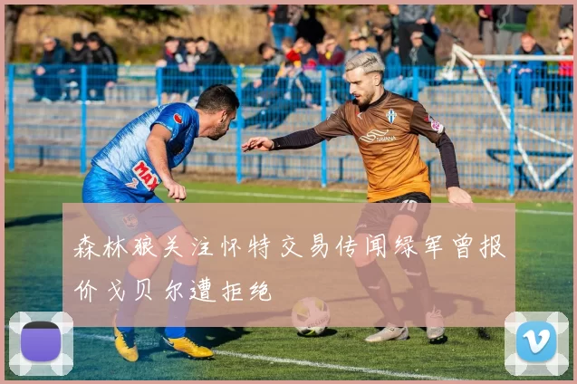 森林狼关注怀特交易传闻绿军曾报价戈贝尔遭拒绝