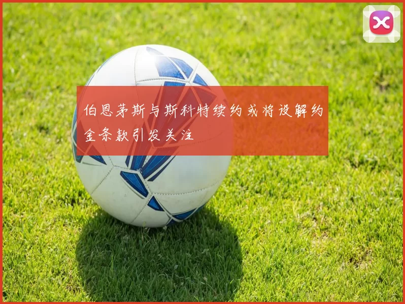 伯恩茅斯与斯科特续约或将设解约金条款引发关注