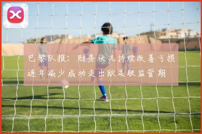 巴黎队报：财务状况持续改善亏损逐年减少成功走出欧足联监管期