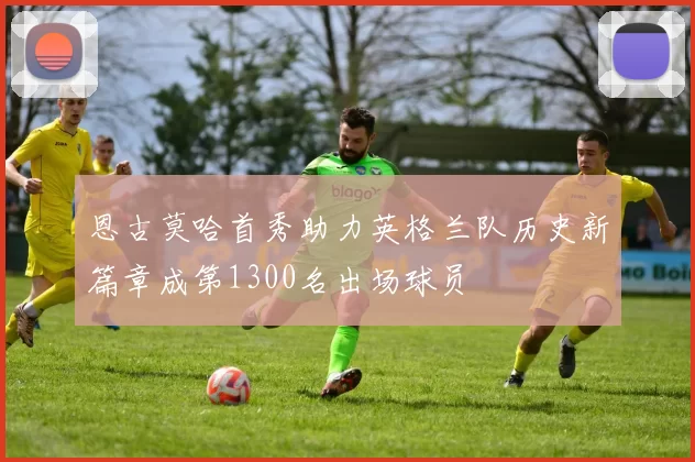 恩古莫哈首秀助力英格兰队历史新篇章成第1300名出场球员