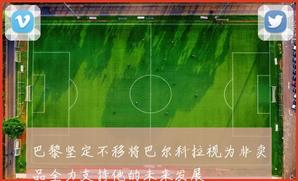巴黎坚定不移将巴尔科拉视为非卖品全力支持他的未来发展