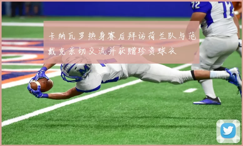 卡纳瓦罗热身赛后拜访荷兰队与范戴克亲切交流并获赠珍贵球衣