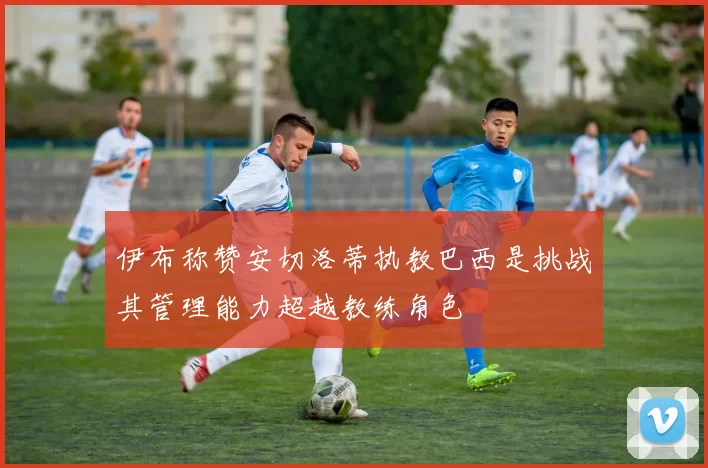 伊布称赞安切洛蒂执教巴西是挑战其管理能力超越教练角色