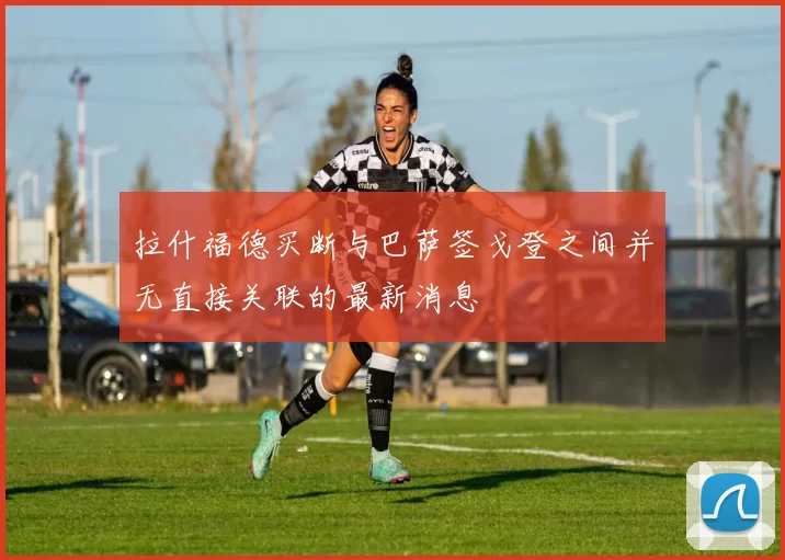 拉什福德买断与巴萨签戈登之间并无直接关联的最新消息