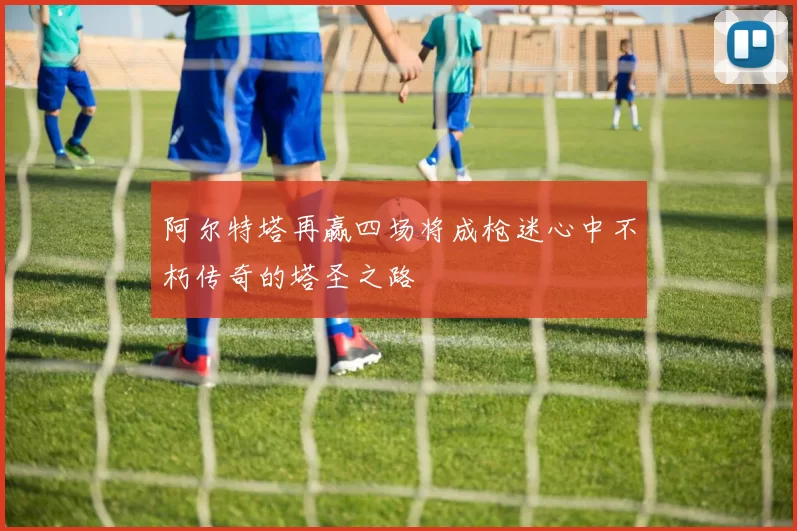 阿尔特塔再赢四场将成枪迷心中不朽传奇的塔圣之路