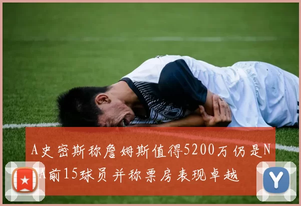 A史密斯称詹姆斯值得5200万仍是NBA前15球员并称票房表现卓越