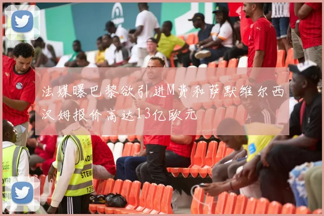 法媒曝巴黎欲引进M费和萨默维尔西汉姆报价高达13亿欧元