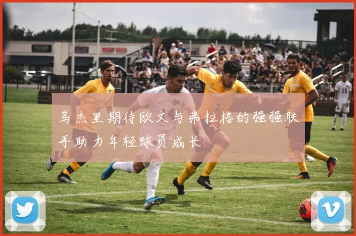 乌杰里期待欧文与弗拉格的强强联手助力年轻球员成长