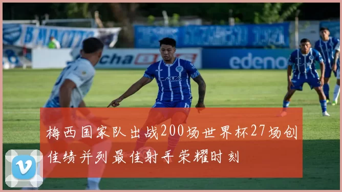 梅西国家队出战200场世界杯27场创佳绩并列最佳射手荣耀时刻