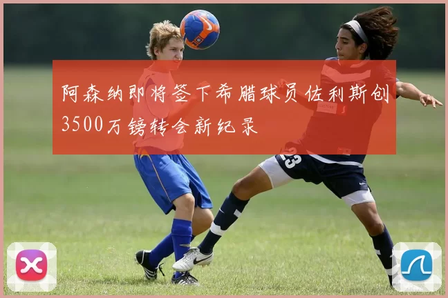 阿森纳即将签下希腊球员佐利斯创3500万镑转会新纪录