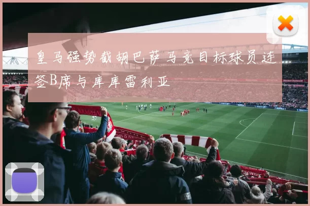 皇马强势截胡巴萨马竞目标球员连签B席与库库雷利亚