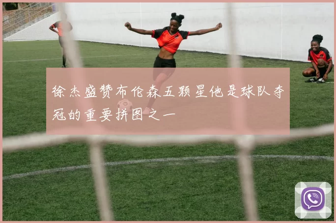 徐杰盛赞布伦森五颗星他是球队夺冠的重要拼图之一