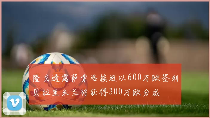 隆戈透露萨索洛接近以600万欧签利贝拉里米兰将获得300万欧分成