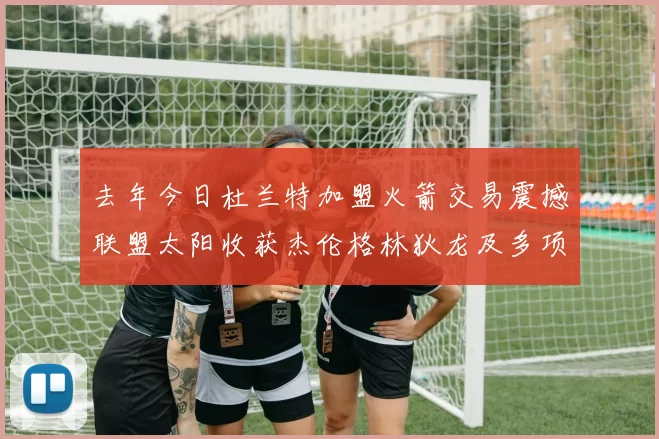 去年今日杜兰特加盟火箭交易震撼联盟太阳收获杰伦格林狄龙及多项选秀权