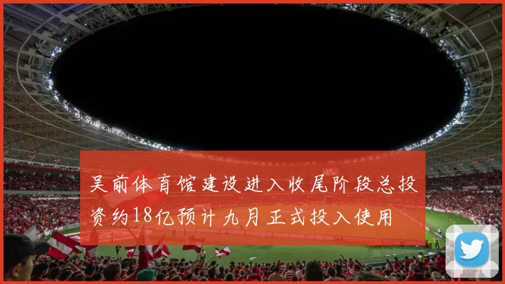 吴前体育馆建设进入收尾阶段总投资约18亿预计九月正式投入使用