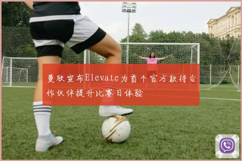 曼联宣布Elevate为首个官方款待合作伙伴提升比赛日体验